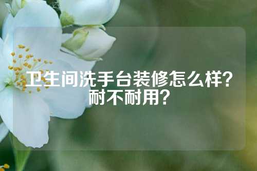 卫生间洗手台装修怎么样？耐不耐用？