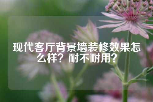 现代客厅背景墙装修效果怎么样？耐不耐用？