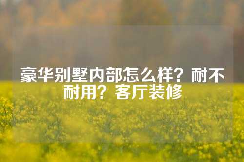 豪华别墅内部怎么样？耐不耐用？客厅装修