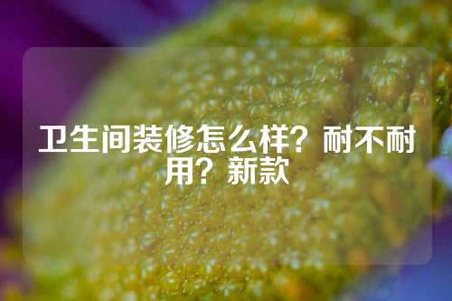 卫生间装修怎么样？耐不耐用？新款