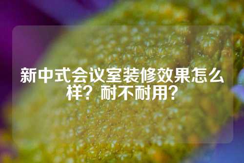 新中式会议室装修效果怎么样？耐不耐用？