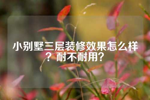 小别墅三层装修效果怎么样？耐不耐用？