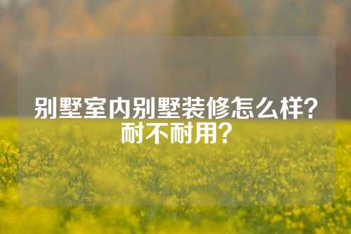 别墅室内别墅装修怎么样？耐不耐用？