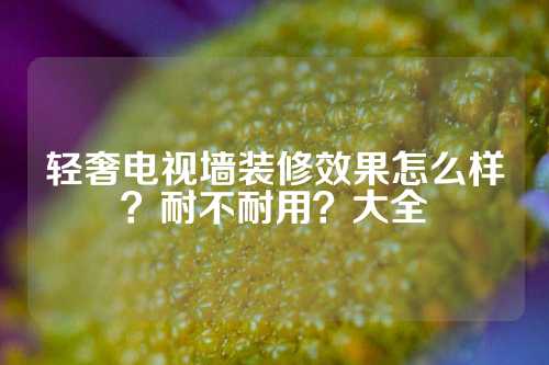 轻奢电视墙装修效果怎么样？耐不耐用？大全