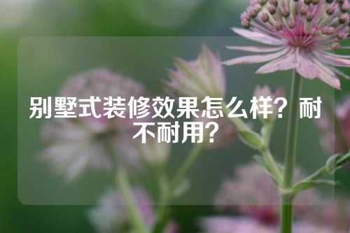 别墅式装修效果怎么样？耐不耐用？