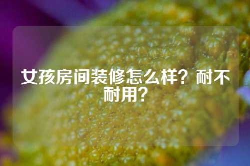 女孩房间装修怎么样？耐不耐用？