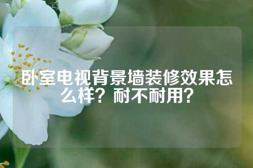 卧室电视背景墙装修效果怎么样？耐不耐用？