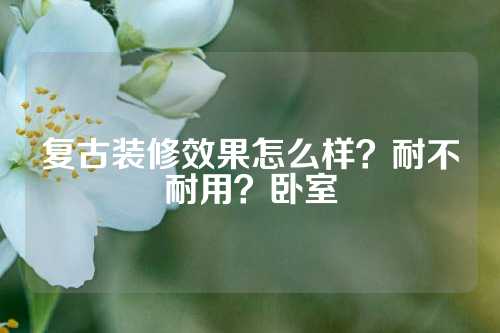 复古装修效果怎么样？耐不耐用？卧室