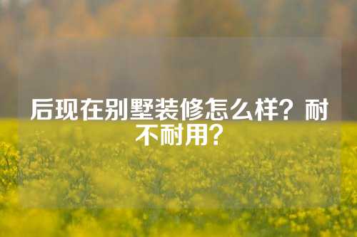 后现在别墅装修怎么样？耐不耐用？