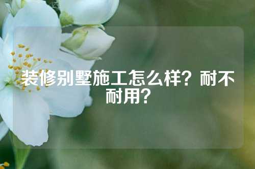 装修别墅施工怎么样？耐不耐用？