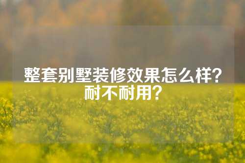 整套别墅装修效果怎么样？耐不耐用？