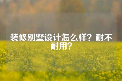 装修别墅设计怎么样？耐不耐用？