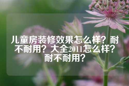 儿童房装修效果怎么样？耐不耐用？大全2011怎么样？耐不耐用？