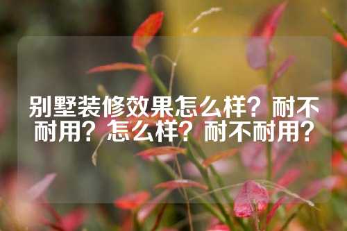 别墅装修效果怎么样？耐不耐用？怎么样？耐不耐用？