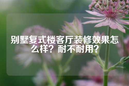 别墅复式楼客厅装修效果怎么样？耐不耐用？