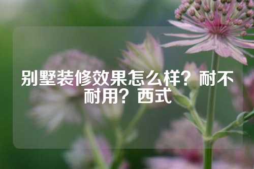 别墅装修效果怎么样？耐不耐用？西式