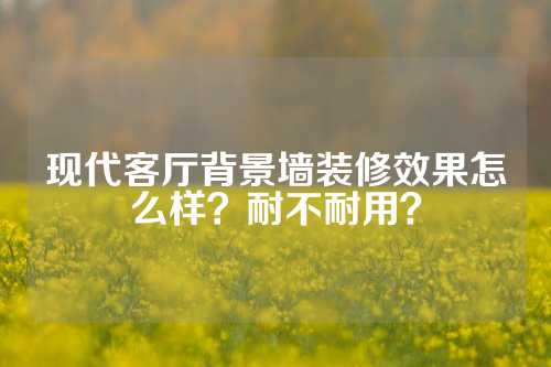 现代客厅背景墙装修效果怎么样？耐不耐用？