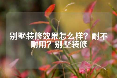 别墅装修效果怎么样？耐不耐用？别墅装修