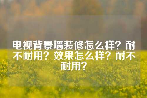 电视背景墙装修怎么样？耐不耐用？效果怎么样？耐不耐用？