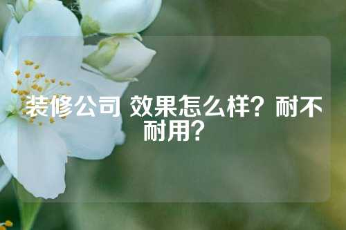 装修公司 效果怎么样？耐不耐用？