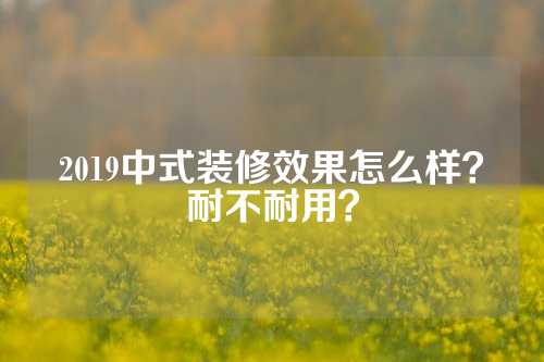 2019中式装修效果怎么样？耐不耐用？