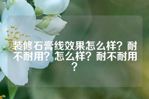 装修石膏线效果怎么样？耐不耐用？怎么样？耐不耐用？