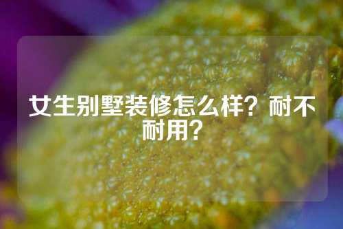 女生别墅装修怎么样？耐不耐用？