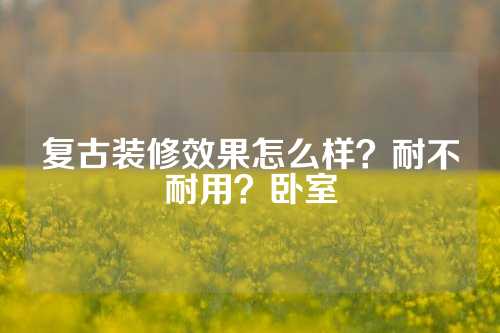 复古装修效果怎么样？耐不耐用？卧室