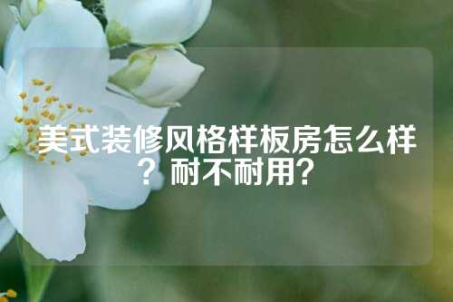 美式装修风格样板房怎么样？耐不耐用？