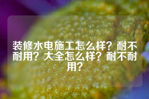 装修水电施工怎么样？耐不耐用？大全怎么样？耐不耐用？