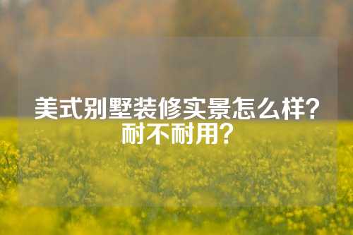 美式别墅装修实景怎么样？耐不耐用？