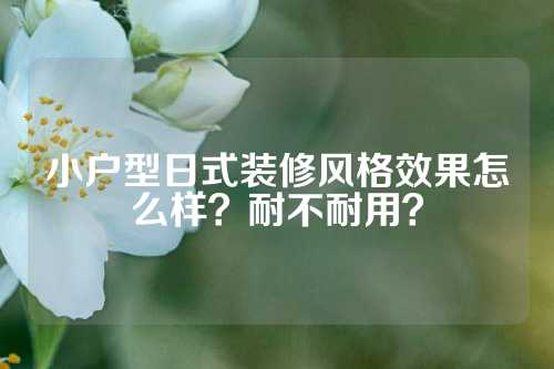 小户型日式装修风格效果怎么样？耐不耐用？